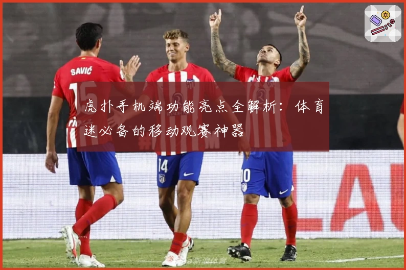 虎扑手机端功能亮点全解析:体育迷必备的移动观赛神器