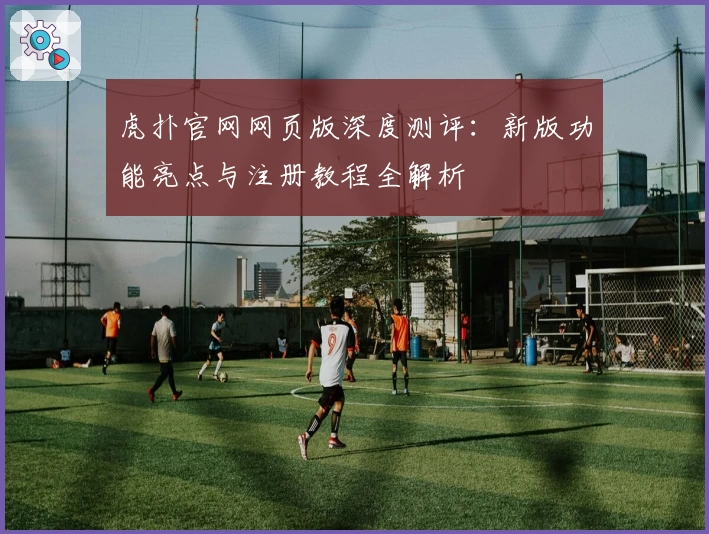 虎扑官网网页版深度测评：新版功能亮点与注册教程全解析