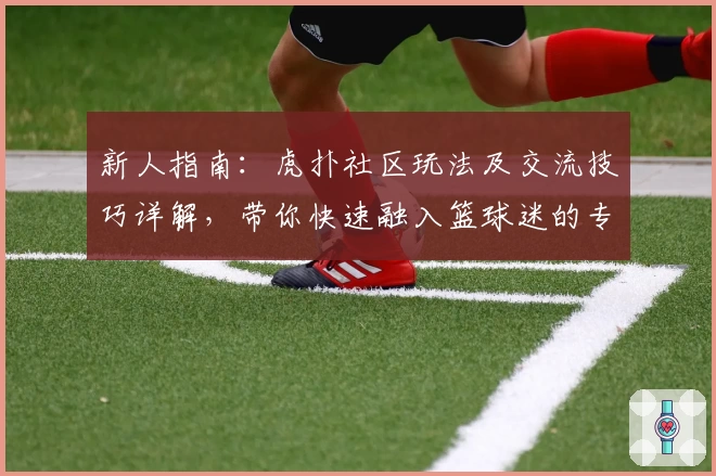 新人指南：虎扑社区玩法及交流技巧详解，带你快速融入篮球迷的专属天地