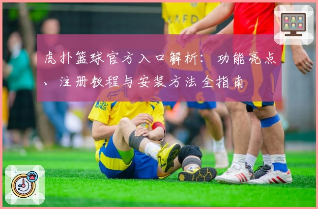 虎扑篮球官方入口解析：功能亮点、注册教程与安装方法全指南