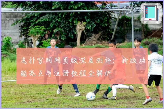 虎扑官网网页版深度测评：新版功能亮点与注册教程全解析