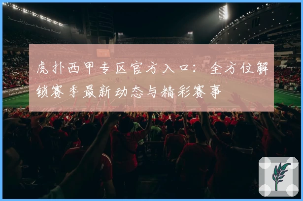 虎扑西甲专区官方入口：全方位解锁赛季最新动态与精彩赛事
