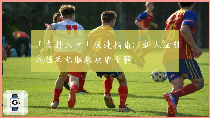 「虎扑入口」极速指南：新人注册流程及电脑版功能全解