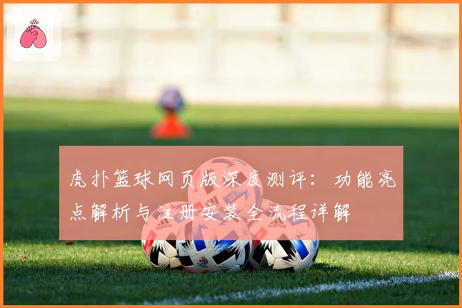 虎扑篮球网页版深度测评：功能亮点解析与注册安装全流程详解