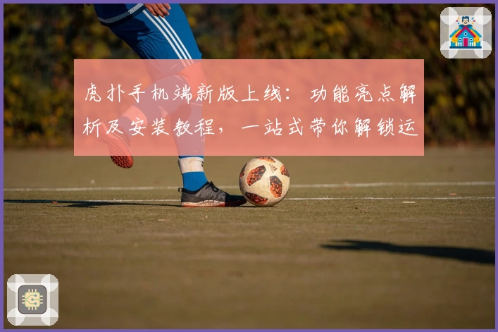 虎扑手机端新版上线：功能亮点解析及安装教程，一站式带你解锁运动迷的专属社区