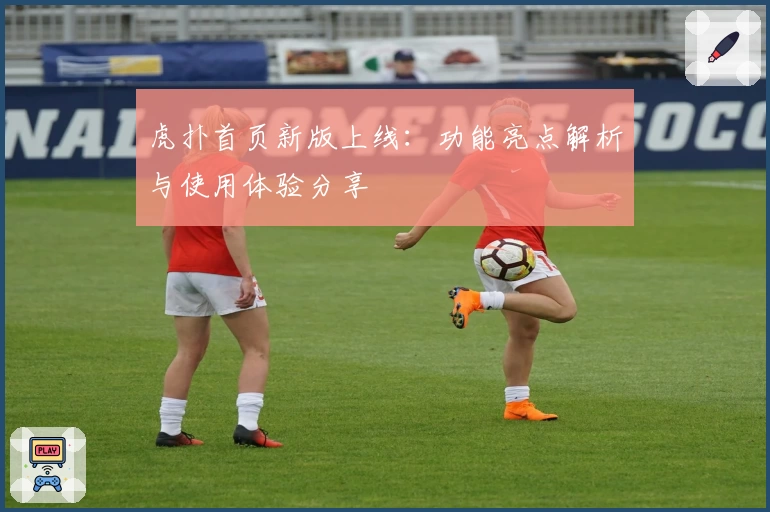 虎扑首页新版上线:功能亮点解析与使用体验分享