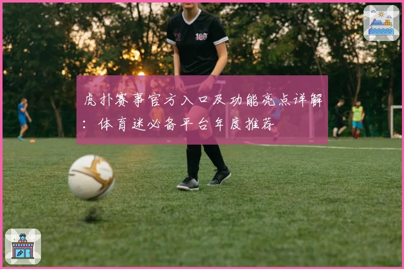 虎扑赛事官方入口及功能亮点详解：体育迷必备平台年度推荐