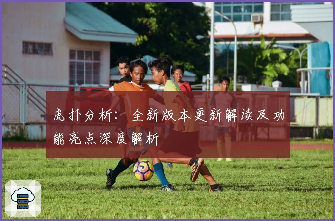 虎扑分析：全新版本更新解读及功能亮点深度解析