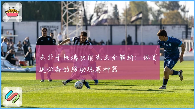 虎扑手机端功能亮点全解析:体育迷必备的移动观赛神器