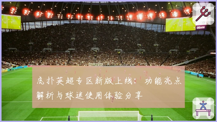 虎扑英超专区新版上线：功能亮点解析与球迷使用体验分享