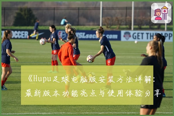 《Hupu足球电脑版安装方法详解：最新版本功能亮点与使用体验分享》