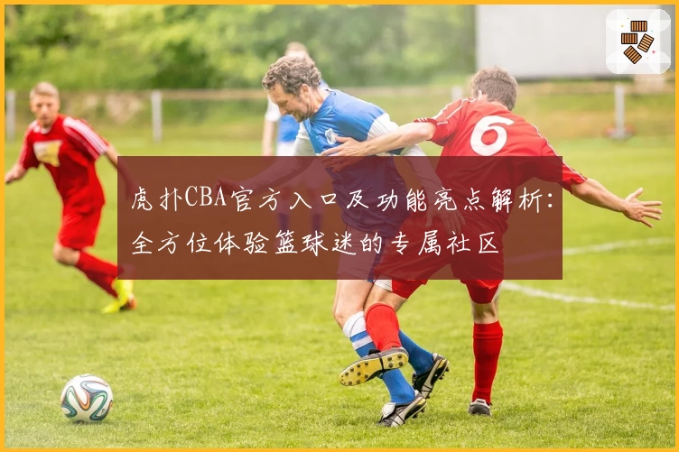 虎扑CBA官方入口及功能亮点解析:全方位体验篮球迷的专属社区