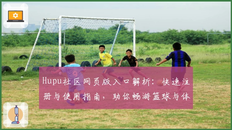 Hupu社区网页版入口解析：快速注册与使用指南，助你畅游篮球与体育爱好者的交流天地