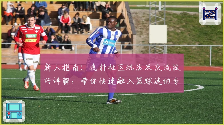 新人指南：虎扑社区玩法及交流技巧详解，带你快速融入篮球迷的专属天地