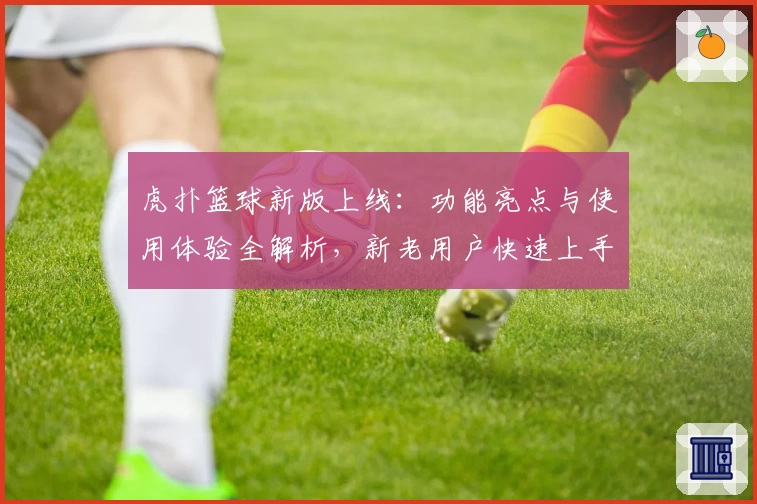 虎扑篮球新版上线：功能亮点与使用体验全解析，新老用户快速上手指南