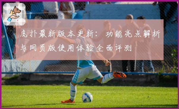 虎扑最新版本更新：功能亮点解析与网页版使用体验全面评测