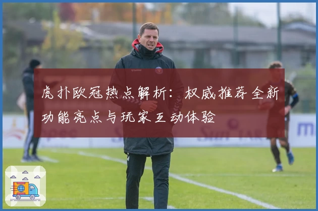 虎扑欧冠热点解析:权威推荐全新功能亮点与玩家互动体验