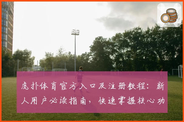 虎扑体育官方入口及注册教程:新人用户必读指南,快速掌握核心功能亮点